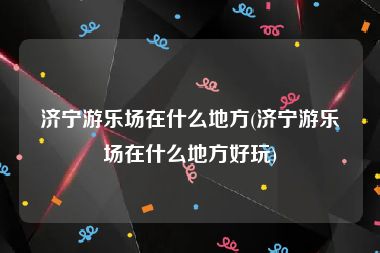 济宁游乐场在什么地方(济宁游乐场在什么地方好玩)