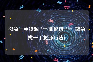 微商一手货源 *** 哪能进 *** (微商找一手货源方法)