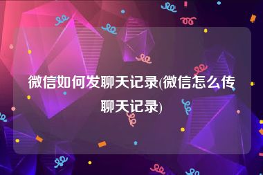 微信如何发聊天记录(微信怎么传聊天记录)