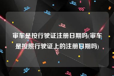 审车是按行驶证注册日期吗(审车是按照行驶证上的注册日期吗)