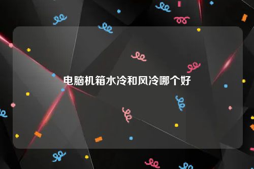 电脑机箱水冷和风冷哪个好