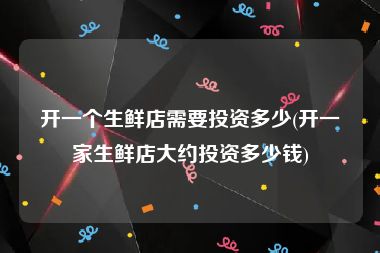 开一个生鲜店需要投资多少(开一家生鲜店大约投资多少钱)