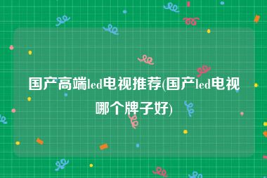 国产高端led电视推荐(国产led电视哪个牌子好)