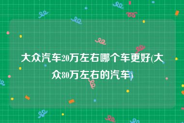 大众汽车20万左右哪个车更好(大众80万左右的汽车)