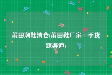 莆田潮鞋清仓(莆田鞋厂家一手货源渠道)