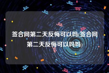 签合同第二天反悔可以吗(签合同第二天反悔可以吗吗)