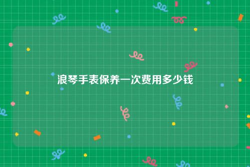 浪琴手表保养一次费用多少钱
