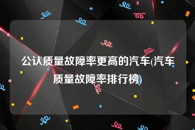 公认质量故障率更高的汽车(汽车质量故障率排行榜)