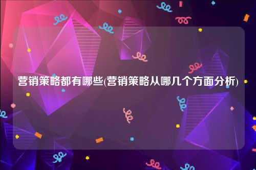 营销策略都有哪些(营销策略从哪几个方面分析)
