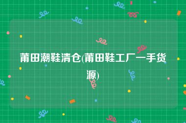 莆田潮鞋清仓(莆田鞋工厂一手货源)