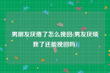 男朋友厌倦了怎么挽回(男友厌烦我了还能挽回吗)