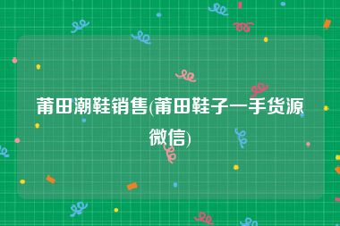 莆田潮鞋销售(莆田鞋子一手货源微信)