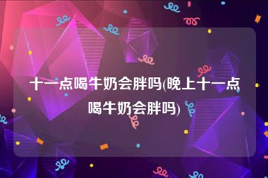 十一点喝牛奶会胖吗(晚上十一点喝牛奶会胖吗)