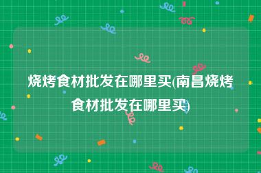 烧烤食材批发在哪里买(南昌烧烤食材批发在哪里买)