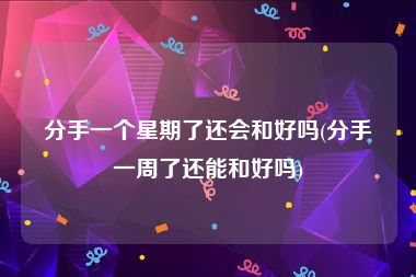 分手一个星期了还会和好吗(分手一周了还能和好吗)