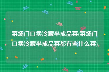 菜场门口卖冷藏半成品菜(菜场门口卖冷藏半成品菜都有些什么菜)
