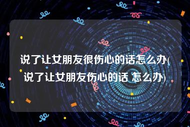 说了让女朋友很伤心的话怎么办(说了让女朋友伤心的话 怎么办)