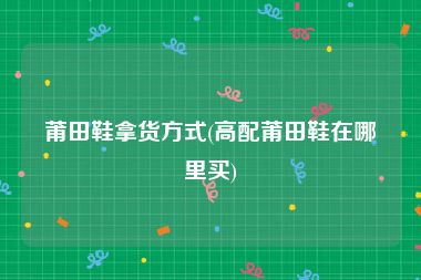 莆田鞋拿货方式(高配莆田鞋在哪里买)
