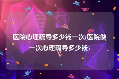 医院心理疏导多少钱一次(医院做一次心理疏导多少钱)
