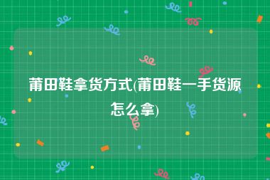 莆田鞋拿货方式(莆田鞋一手货源怎么拿)