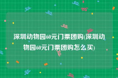 深圳动物园60元门票团购(深圳动物园60元门票团购怎么买)