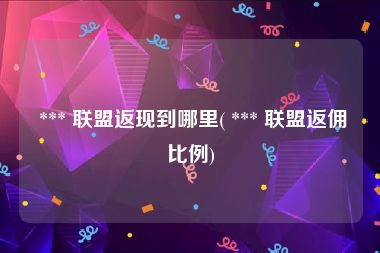  *** 联盟返现到哪里( *** 联盟返佣比例)