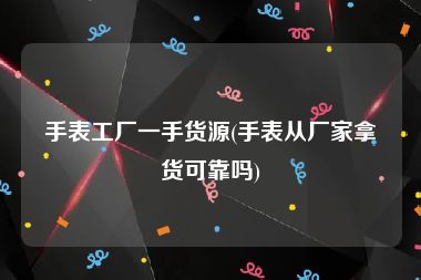 手表工厂一手货源(手表从厂家拿货可靠吗)