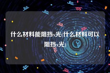 什么材料能阻挡x光(什么材料可以阻挡x光)