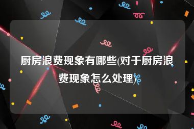 厨房浪费现象有哪些(对于厨房浪费现象怎么处理)