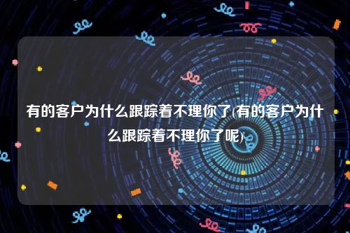 有的客户为什么跟踪着不理你了(有的客户为什么跟踪着不理你了呢)
