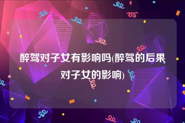 醉驾对子女有影响吗(醉驾的后果对子女的影响)