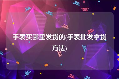 手表买哪里发货的(手表批发拿货方法)