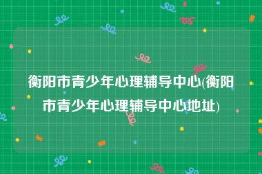 衡阳市青少年心理辅导中心(衡阳市青少年心理辅导中心地址)