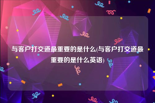 与客户打交道最重要的是什么(与客户打交道最重要的是什么英语)