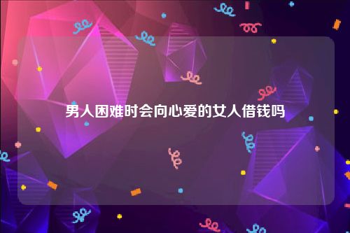 男人困难时会向心爱的女人借钱吗