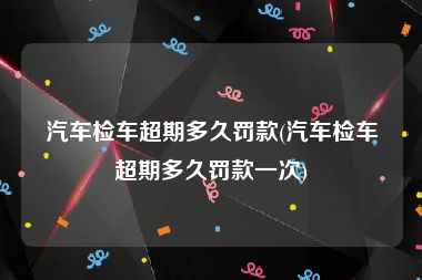 汽车检车超期多久罚款(汽车检车超期多久罚款一次)
