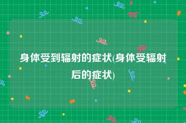 身体受到辐射的症状(身体受辐射后的症状)