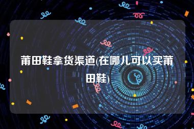 莆田鞋拿货渠道(在哪儿可以买莆田鞋)