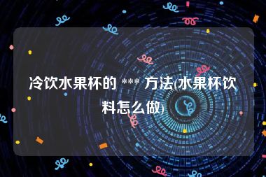 冷饮水果杯的 *** 方法(水果杯饮料怎么做)