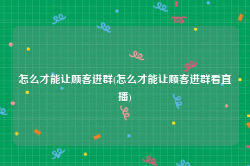 怎么才能让顾客进群(怎么才能让顾客进群看直播)
