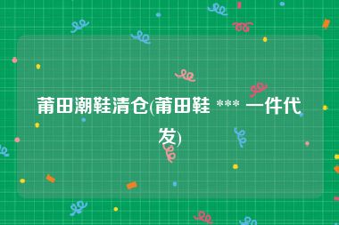 莆田潮鞋清仓(莆田鞋 *** 一件代发)
