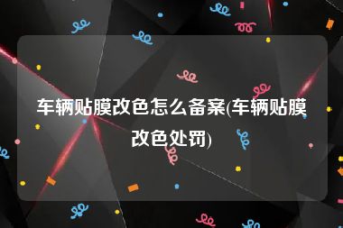 车辆贴膜改色怎么备案(车辆贴膜改色处罚)