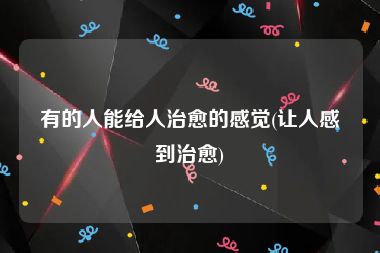 有的人能给人治愈的感觉(让人感到治愈)