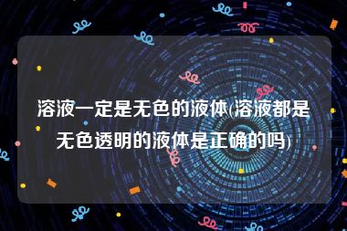 溶液一定是无色的液体(溶液都是无色透明的液体是正确的吗)