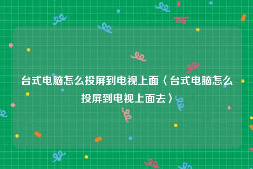 台式电脑怎么投屏到电视上面〈台式电脑怎么投屏到电视上面去〉