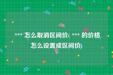  *** 怎么取消区间价( *** 的价格怎么设置成区间价)