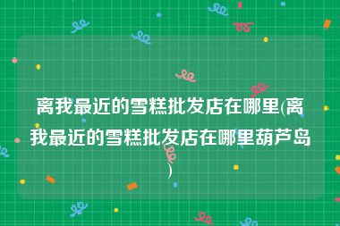 离我最近的雪糕批发店在哪里(离我最近的雪糕批发店在哪里葫芦岛)