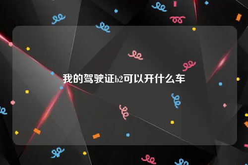 我的驾驶证b2可以开什么车