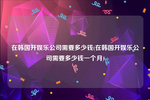 在韩国开娱乐公司需要多少钱(在韩国开娱乐公司需要多少钱一个月)