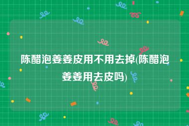 陈醋泡姜姜皮用不用去掉(陈醋泡姜姜用去皮吗)